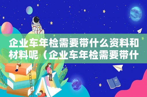 企業車年檢需要帶什么資料和材料呢（企業車年檢需要帶什么資料和材料）