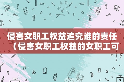 侵害女職工權(quán)益追究誰(shuí)的責(zé)任（侵害女職工權(quán)益的女職工可以依法什么）