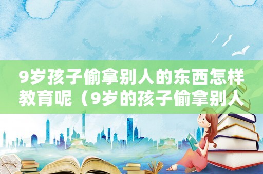9歲孩子偷拿別人的東西怎樣教育呢（9歲的孩子偷拿別人的東西怎么辦）