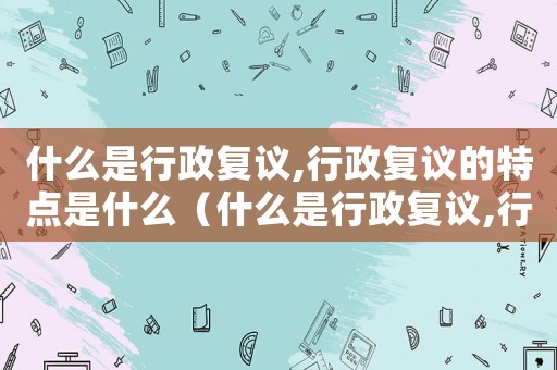什么是行政復議,行政復議的特點是什么（什么是行政復議,行政復議的原則是什么）