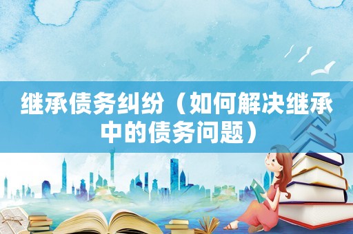 繼承債務糾紛（如何解決繼承中的債務問題）