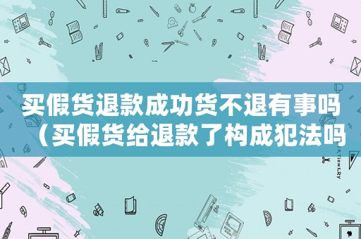 買假貨退款成功貨不退有事嗎（買假貨給退款了構成犯法嗎判幾年）