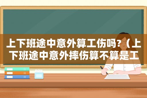 上下班途中意外算工傷嗎?（上下班途中意外摔傷算不算是工傷呢）