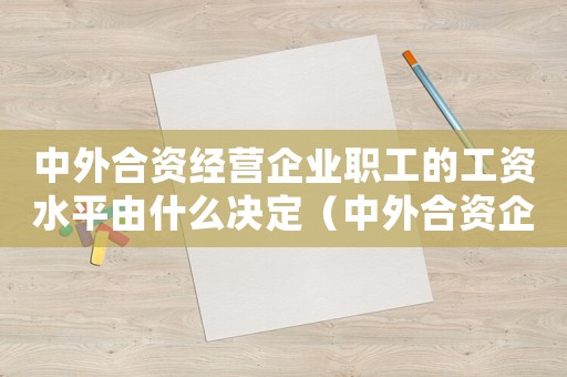 中外合資經(jīng)營企業(yè)職工的工資水平由什么決定（中外合資企業(yè)職工的工資水平由誰確定）