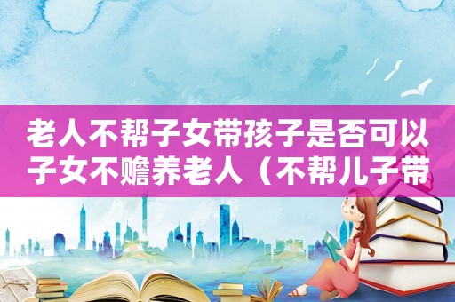 老人不幫子女帶孩子是否可以子女不贍養老人（不幫兒子帶孩子的老人后果怎么樣）