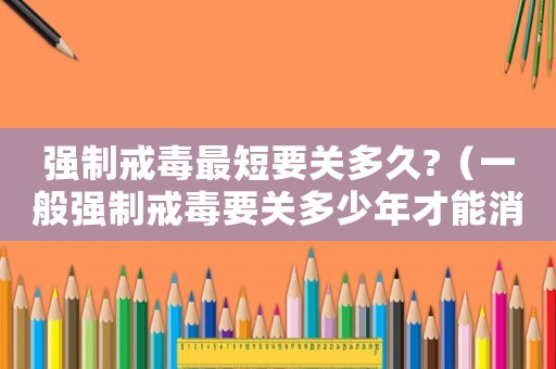強制戒毒最短要關多久?（一般強制戒毒要關多少年才能消除）