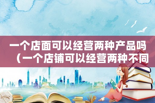 一個店面可以經營兩種產品嗎（一個店鋪可以經營兩種不同種類的買賣嗎）
