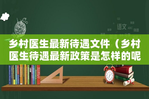 鄉村醫生最新待遇文件（鄉村醫生待遇最新政策是怎樣的呢）