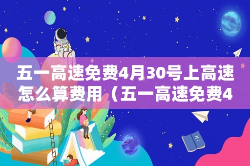 五一高速免費4月30號上高速怎么算費用（五一高速免費4月30號上高速怎么算）