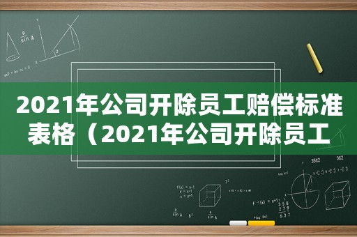 2021年公司開除員工賠償標準表格（2021年公司開除員工賠償標準表）