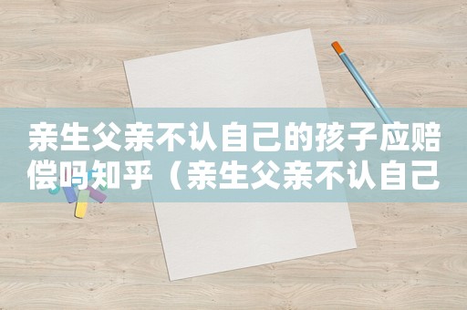 親生父親不認(rèn)自己的孩子應(yīng)賠償嗎知乎（親生父親不認(rèn)自己的孩子應(yīng)賠償嗎）
