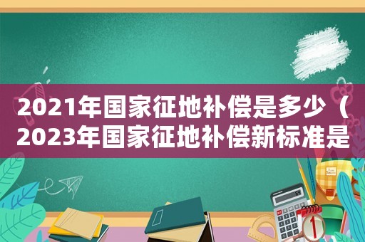 2021年國家征地補償是多少（2023年國家征地補償新標準是什么）