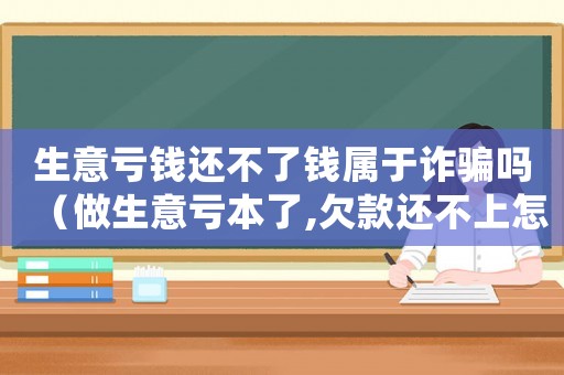 生意虧錢還不了錢屬于詐騙嗎（做生意虧本了,欠款還不上怎么辦）