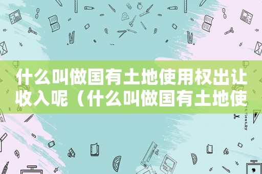 什么叫做國有土地使用權出讓收入呢（什么叫做國有土地使用權出讓收入呢）