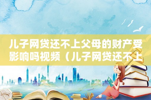 兒子網(wǎng)貸還不上父母的財(cái)產(chǎn)受影響嗎視頻（兒子網(wǎng)貸還不上父母的財(cái)產(chǎn)受影響嗎）
