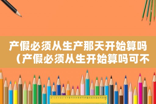 產假必須從生產那天開始算嗎（產假必須從生開始算嗎可不可以補休）