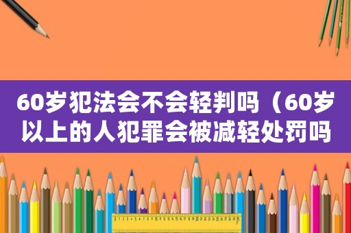 60歲犯法會不會輕判嗎（60歲以上的人犯罪會被減輕處罰嗎）