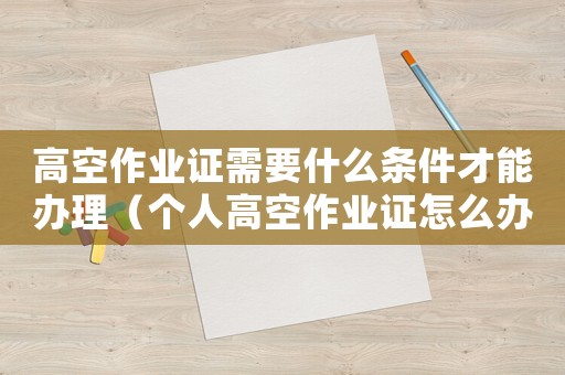 高空作業證需要什么條件才能辦理（個人高空作業證怎么辦理到哪個部門辦）