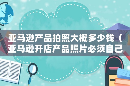 亞馬遜產(chǎn)品拍照大概多少錢（亞馬遜開店產(chǎn)品照片必須自己拍嗎）