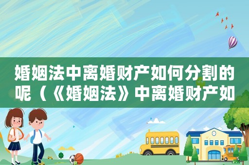 婚姻法中離婚財產如何分割的呢（《婚姻法》中離婚財產如何分割的）