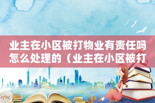 業主在小區被打物業有責任嗎怎么處理的（業主在小區被打物業有責任嗎怎么處理）