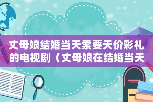 丈母娘結婚當天索要天價彩禮的電視?。ㄕ赡改镌诮Y婚當天臨時加價要彩禮）