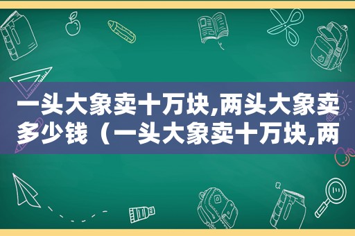 一頭大象賣十萬塊,兩頭大象賣多少錢（一頭大象賣十萬塊,兩頭大象賣多少?）