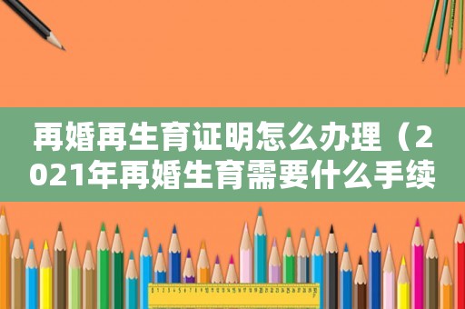 再婚再生育證明怎么辦理（2021年再婚生育需要什么手續）