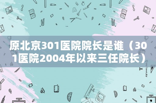 原北京301醫院院長是誰（301醫院2004年以來三任院長）