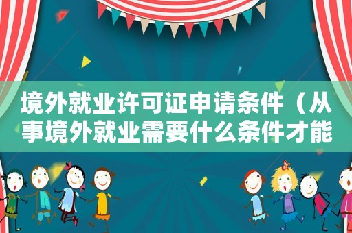 境外就業許可證申請條件（從事境外就業需要什么條件才能入黨）