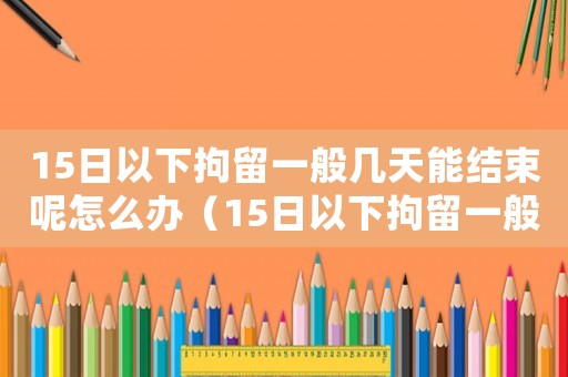 15日以下拘留一般幾天能結束呢怎么辦（15日以下拘留一般幾天能結束呢）