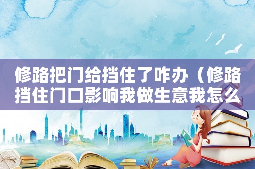 修路把門給擋住了咋辦（修路擋住門口影響我做生意我怎么辦）
