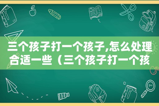 三個孩子打一個孩子,怎么處理合適一些（三個孩子打一個孩子,怎么處理合適）