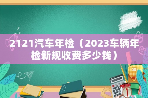 2121汽車年檢（2023車輛年檢新規收費多少錢）