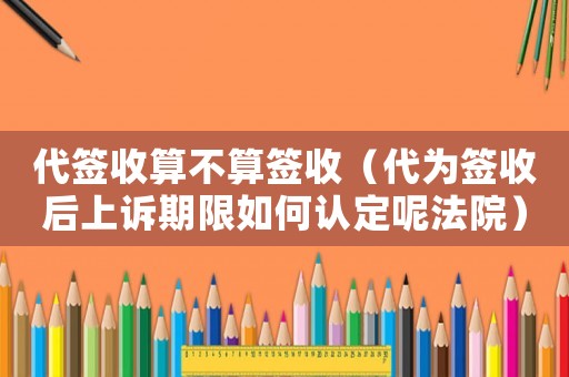 代簽收算不算簽收（代為簽收后上訴期限如何認定呢法院）