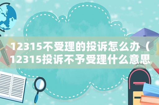 12315不受理的投訴怎么辦（12315投訴不予受理什么意思）