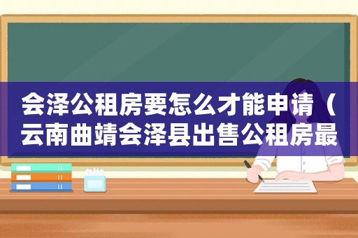 會澤公租房要怎么才能申請（云南曲靖會澤縣出售公租房最新信息）