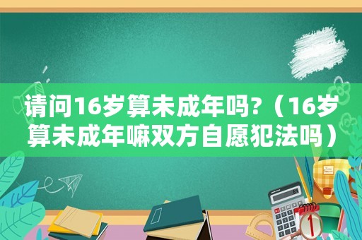 請問16歲算未成年嗎?（16歲算未成年嘛雙方自愿犯法嗎）