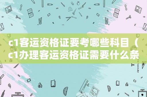 c1客運資格證要考哪些科目（c1辦理客運資格證需要什么條件）