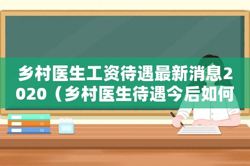 鄉村醫生工資待遇最新消息2020（鄉村醫生待遇今后如何5.4萬閱讀）