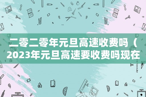 二零二零年元旦高速收費(fèi)嗎（2023年元旦高速要收費(fèi)嗎現(xiàn)在）