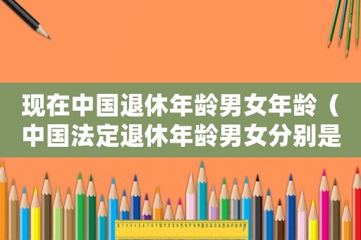 現(xiàn)在中國退休年齡男女年齡（中國法定退休年齡男女分別是多少）