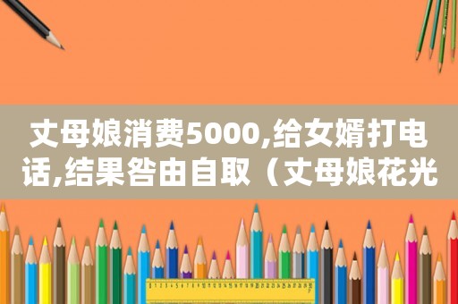 丈母娘消費5000,給女婿打電話,結果咎由自取（丈母娘花光女婿所有積蓄是什么電視）