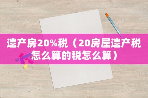 遺產房20%稅（20房屋遺產稅怎么算的稅怎么算）