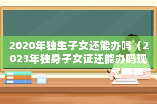 2020年獨生子女還能辦嗎（2023年獨身子女證還能辦嗎現(xiàn)在）