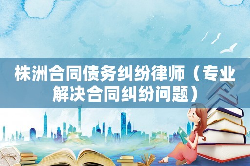株洲合同債務糾紛律師（專業解決合同糾紛問題）