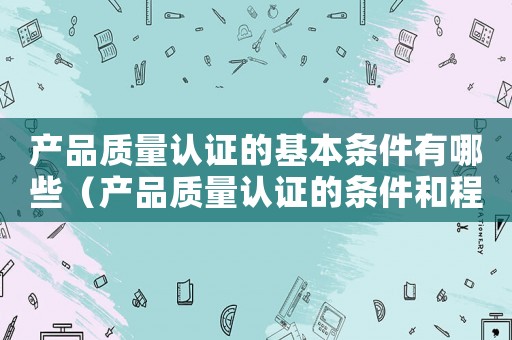 產品質量認證的基本條件有哪些（產品質量認證的條件和程序是什么呢）