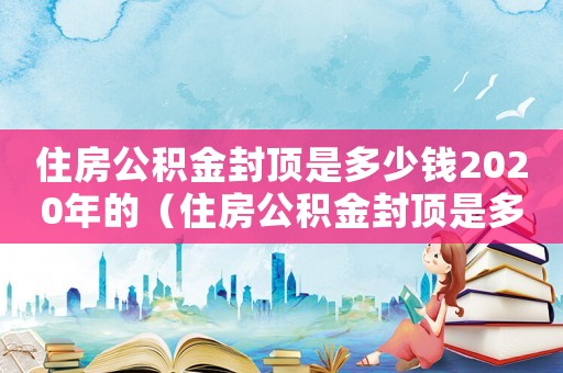 住房公積金封頂是多少錢2020年的（住房公積金封頂是多少錢2020）