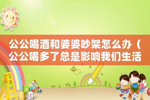 公公喝酒和婆婆吵架怎么辦（公公喝多了總是影響我們生活怎么辦）