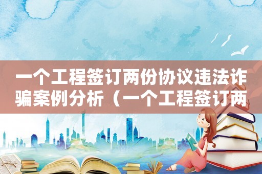 一個工程簽訂兩份協議違法詐騙案例分析（一個工程簽訂兩份協議違法詐騙案例）